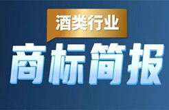 助力酒類企業(yè)提升品牌力和行業(yè)競爭力！酒類行業(yè)商標簡報請查收