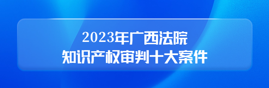 廣西高院召開新聞發(fā)布會公布2023年廣西法院知識產(chǎn)權(quán)審判十大案件